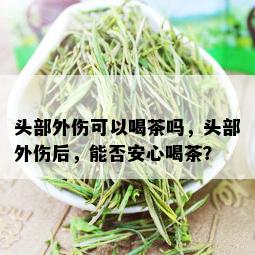 头部外伤可以喝茶吗，头部外伤后，能否安心喝茶？