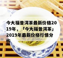 今大福普洱茶最新价格2019年，「今大福普洱茶」2019年最新价格行情分析