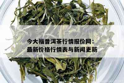 今大福普洱茶行情报价网：最新价格行情表与新闻更新