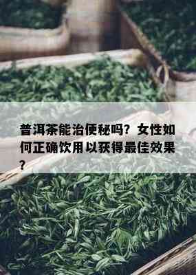 普洱茶能治便秘吗？女性如何正确饮用以获得更佳效果？