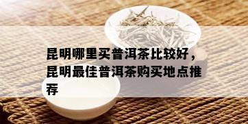 昆明哪里买普洱茶比较好，昆明更佳普洱茶购买地点推荐