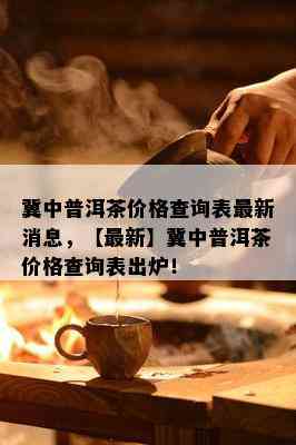 冀中普洱茶价格查询表最新消息，【最新】冀中普洱茶价格查询表出炉！