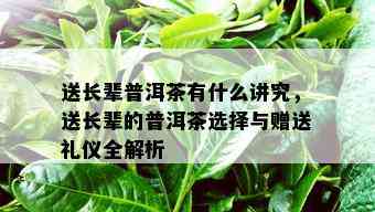 送长辈普洱茶有什么讲究，送长辈的普洱茶选择与赠送礼仪全解析