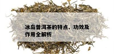 冰岛普洱茶的特点、功效及作用全解析