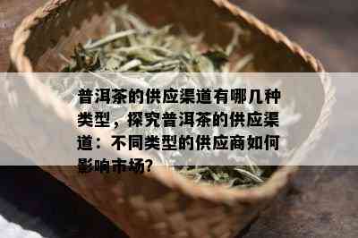 普洱茶的供应渠道有哪几种类型，探究普洱茶的供应渠道：不同类型的供应商如何影响市场？