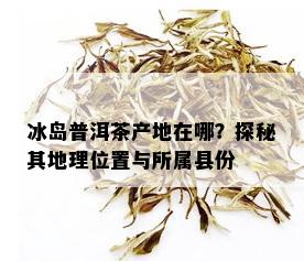 冰岛普洱茶产地在哪？探秘其地理位置与所属县份