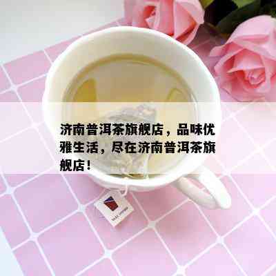 济南普洱茶旗舰店，品味优雅生活，尽在济南普洱茶旗舰店！