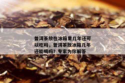 普洱茶放在冰箱里几年还可以吃吗，普洱茶放冰箱几年还能喝吗？专家为你解答