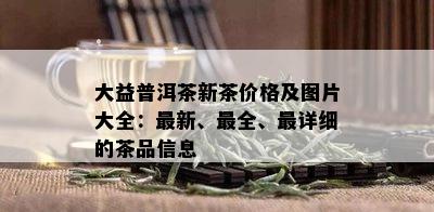 大益普洱茶新茶价格及图片大全：最新、最全、最详细的茶品信息