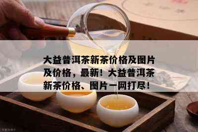 大益普洱茶新茶价格及图片及价格，最新！大益普洱茶新茶价格、图片一网打尽！