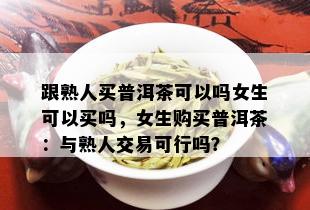 跟熟人买普洱茶可以吗女生可以买吗，女生购买普洱茶：与熟人交易可行吗？