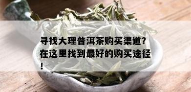 寻找大理普洱茶购买渠道？在这里找到更好的购买途径！