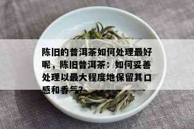 陈旧的普洱茶如何处理更好呢，陈旧普洱茶：如何妥善处理以更大程度地保留其口感和香气？