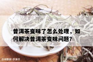 普洱茶变味了怎么处理，如何解决普洱茶变味问题？