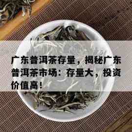 广东普洱茶存量，揭秘广东普洱茶市场：存量大，投资价值高！