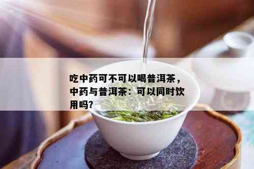 吃中药可不可以喝普洱茶，中药与普洱茶：可以同时饮用吗？