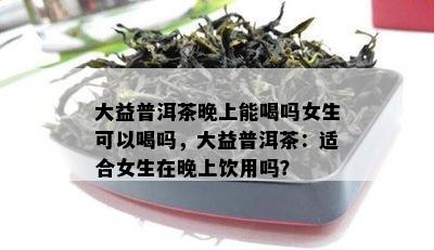 大益普洱茶晚上能喝吗女生可以喝吗，大益普洱茶：适合女生在晚上饮用吗？