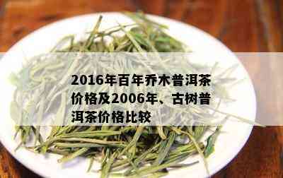 2016年百年乔木普洱茶价格及2006年、古树普洱茶价格比较