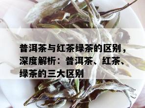 普洱茶与红茶绿茶的区别，深度解析：普洱茶、红茶、绿茶的三大区别