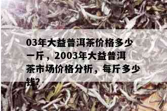 03年大益普洱茶价格多少一斤，2003年大益普洱茶市场价格分析，每斤多少钱？