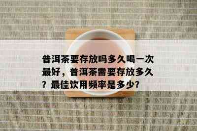 普洱茶要存放吗多久喝一次更好，普洱茶需要存放多久？更佳饮用频率是多少？