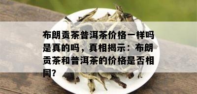 布朗贡茶普洱茶价格一样吗是真的吗，真相揭示：布朗贡茶和普洱茶的价格是否相同？