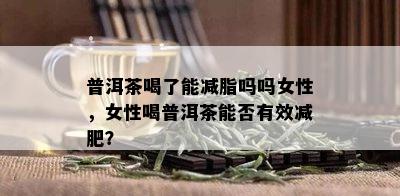 普洱茶喝了能减脂吗吗女性，女性喝普洱茶能否有效减肥？