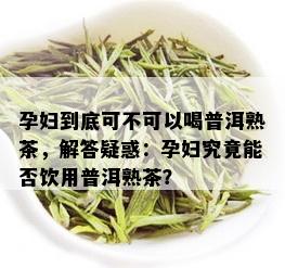 孕妇到底可不可以喝普洱熟茶，解答疑惑：孕妇究竟能否饮用普洱熟茶？