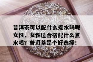 普洱茶可以配什么煮水喝呢女性，女性适合搭配什么煮水喝？普洱茶是个好选择！