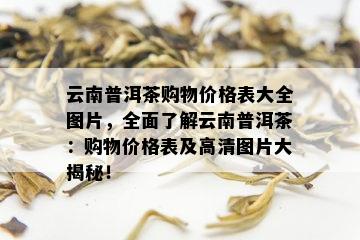 云南普洱茶购物价格表大全图片，全面了解云南普洱茶：购物价格表及高清图片大揭秘！