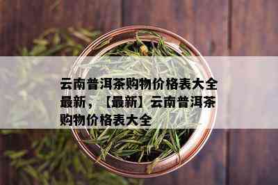 云南普洱茶购物价格表大全最新，【最新】云南普洱茶购物价格表大全