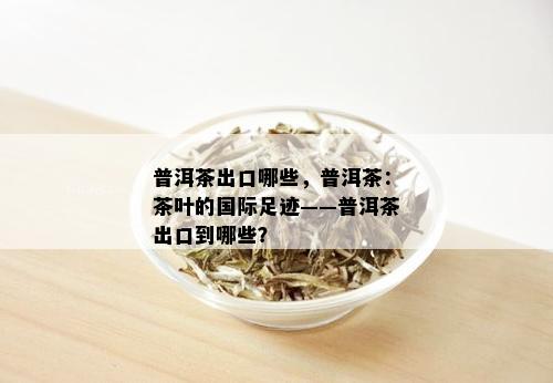 普洱茶出口哪些，普洱茶：茶叶的国际足迹——普洱茶出口到哪些？