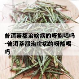 普洱茶都治啥病的呀能喝吗-普洱茶都治啥病的呀能喝吗