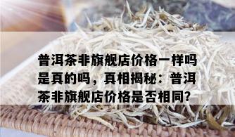 普洱茶非旗舰店价格一样吗是真的吗，真相揭秘：普洱茶非旗舰店价格是否相同？