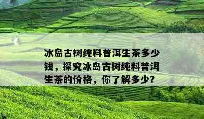 冰岛古树纯料普洱生茶多少钱，探究冰岛古树纯料普洱生茶的价格，你了解多少？