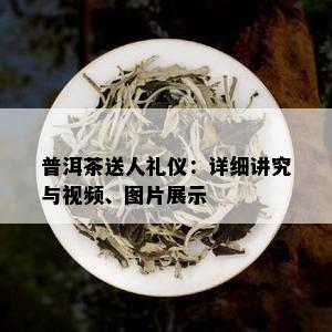 普洱茶送人礼仪：详细讲究与视频、图片展示