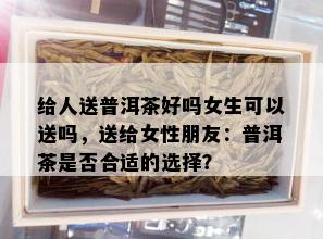 给人送普洱茶好吗女生可以送吗，送给女性朋友：普洱茶是否合适的选择？