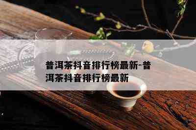 普洱茶抖音排行榜最新-普洱茶抖音排行榜最新