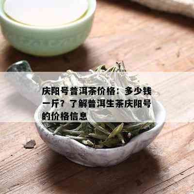 庆阳号普洱茶价格：多少钱一斤？了解普洱生茶庆阳号的价格信息