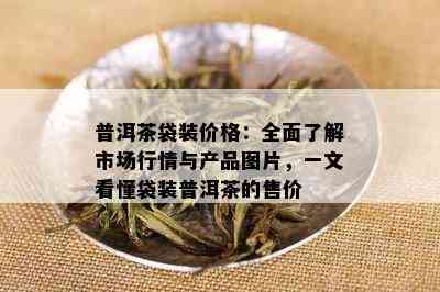 普洱茶袋装价格：全面了解市场行情与产品图片，一文看懂袋装普洱茶的售价