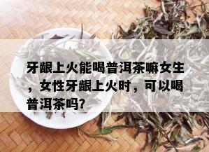 牙龈上火能喝普洱茶嘛女生，女性牙龈上火时，可以喝普洱茶吗？