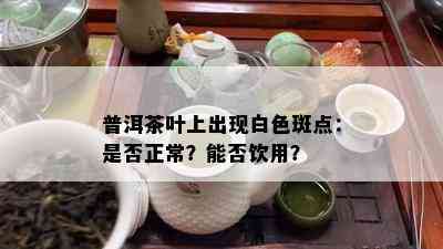 普洱茶叶上出现白色斑点：是否正常？能否饮用？