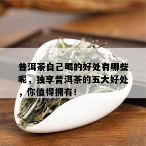 普洱茶自己喝的好处有哪些呢，独享普洱茶的五大好处，你值得拥有！