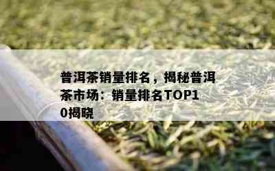 普洱茶销量排名，揭秘普洱茶市场：销量排名TOP10揭晓