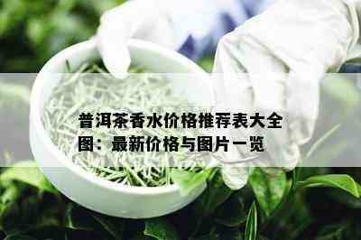 普洱茶香水价格推荐表大全图：最新价格与图片一览