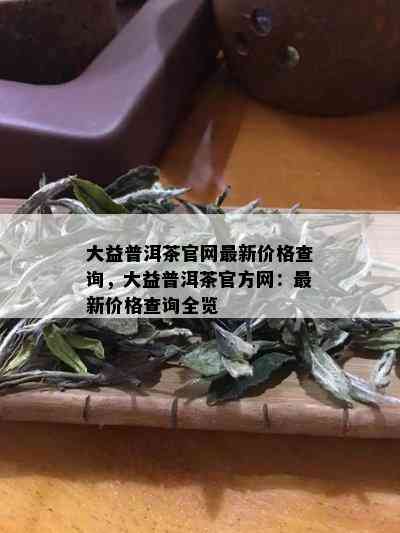 大益普洱茶官网最新价格查询，大益普洱茶官方网：最新价格查询全览