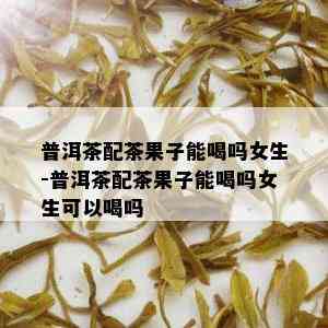 普洱茶配茶果子能喝吗女生-普洱茶配茶果子能喝吗女生可以喝吗