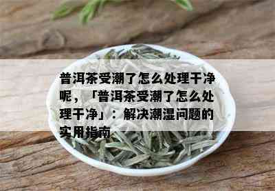 普洱茶受潮了怎么处理干净呢，「普洱茶受潮了怎么处理干净」：解决潮湿问题的实用指南