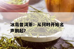 冰岛普洱茶：从何时开始名声鹊起？