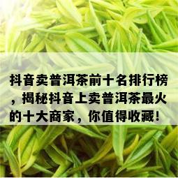 抖音卖普洱茶前十名排行榜，揭秘抖音上卖普洱茶最火的十大商家，你值得收藏！